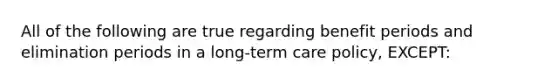 All of the following are true regarding benefit periods and elimination periods in a long-term care policy, EXCEPT: