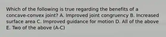 Which of the following is true regarding the benefits of a concave-convex joint? A. Improved joint congruency B. Increased surface area C. Improved guidance for motion D. All of the above E. Two of the above (A-C)