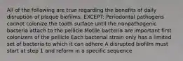 All of the following are true regarding the benefits of daily disruption of plaque biofilms, EXCEPT: Periodontal pathogens cannot colonize the tooth surface until the nonpathogenic bacteria attach to the pellicle Motile bacteria are important first colonizers of the pellicle Each bacterial strain only has a limited set of bacteria to which it can adhere A disrupted biofilm must start at step 1 and reform in a specific sequence