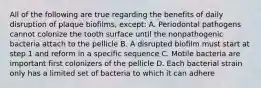 All of the following are true regarding the benefits of daily disruption of plaque biofilms, except: A. Periodontal pathogens cannot colonize the tooth surface until the nonpathogenic bacteria attach to the pellicle B. A disrupted biofilm must start at step 1 and reform in a specific sequence C. Motile bacteria are important first colonizers of the pellicle D. Each bacterial strain only has a limited set of bacteria to which it can adhere