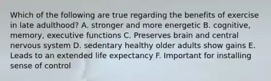 Which of the following are true regarding the benefits of exercise in late adulthood? A. stronger and more energetic B. cognitive, memory, executive functions C. Preserves brain and central nervous system D. sedentary healthy older adults show gains E. Leads to an extended life expectancy F. Important for installing sense of control