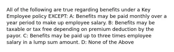 All of the following are true regarding benefits under a Key Employee policy EXCEPT: A: Benefits may be paid monthly over a year period to make up employee salary. B: Benefits may be taxable or tax free depending on premium deduction by the payor. C: Benefits may be paid up to three times employee salary in a lump sum amount. D: None of the Above