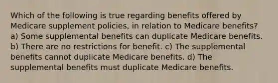 Which of the following is true regarding benefits offered by Medicare supplement policies, in relation to Medicare benefits? a) Some supplemental benefits can duplicate Medicare benefits. b) There are no restrictions for benefit. c) The supplemental benefits cannot duplicate Medicare benefits. d) The supplemental benefits must duplicate Medicare benefits.