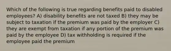 Which of the following is true regarding benefits paid to disabled employees? A) disability benefits are not taxed B) they may be subject to taxation if the premium was paid by the employer C) they are exempt from taxation if any portion of the premium was paid by the employee D) tax withholding is required if the employee paid the premium