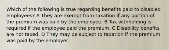 Which of the following is true regarding benefits paid to disabled employees? A They are exempt from taxation if any portion of the premium was paid by the employee. B Tax withholding is required if the employee paid the premium. C Disability benefits are not taxed. D They may be subject to taxation if the premium was paid by the employer.