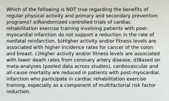 Which of the following is NOT true regarding the benefits of regular physical activity and primary and secondary prevention programs? a)Randomized controlled trials of cardiac rehabilitation exercise training involving patients with post-myocardial infarction do not support a reduction in the rate of nonfatal reinfarction. b)Higher activity and/or fitness levels are associated with higher incidence rates for cancer of the colon and breast. c)Higher activity and/or fitness levels are associated with lower death rates from coronary artery disease. d)Based on meta-analyses (pooled data across studies), cardiovascular and all-cause mortality are reduced in patients with post-myocardial infarction who participate in cardiac rehabilitation exercise training, especially as a component of multifactorial risk factor reduction.