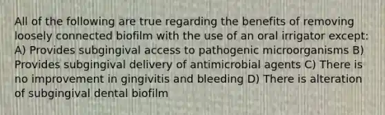 All of the following are true regarding the benefits of removing loosely connected biofilm with the use of an oral irrigator except: A) Provides subgingival access to pathogenic microorganisms B) Provides subgingival delivery of antimicrobial agents C) There is no improvement in gingivitis and bleeding D) There is alteration of subgingival dental biofilm