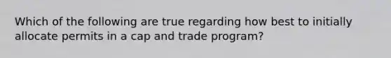 Which of the following are true regarding how best to initially allocate permits in a cap and trade program?