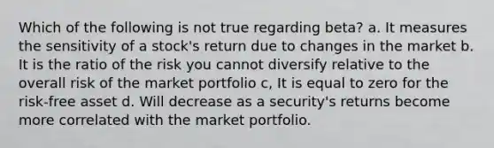 Which of the following is not true regarding beta? a. It measures the sensitivity of a stock's return due to changes in the market b. It is the ratio of the risk you cannot diversify relative to the overall risk of the market portfolio c, It is equal to zero for the risk-free asset d. Will decrease as a security's returns become more correlated with the market portfolio.