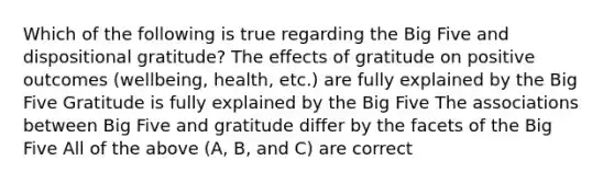 Which of the following is true regarding the Big Five and dispositional gratitude? The effects of gratitude on positive outcomes (wellbeing, health, etc.) are fully explained by the Big Five Gratitude is fully explained by the Big Five The associations between Big Five and gratitude differ by the facets of the Big Five All of the above (A, B, and C) are correct