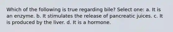 Which of the following is true regarding bile? Select one: a. It is an enzyme. b. It stimulates the release of pancreatic juices. c. It is produced by the liver. d. It is a hormone.