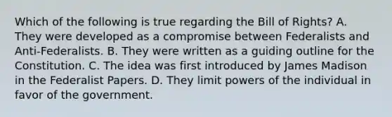 Which of the following is true regarding the Bill of Rights? A. They were developed as a compromise between Federalists and Anti-Federalists. B. They were written as a guiding outline for the Constitution. C. The idea was first introduced by James Madison in the Federalist Papers. D. They limit powers of the individual in favor of the government.