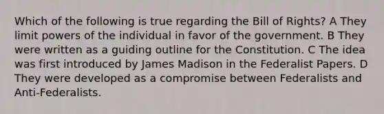 Which of the following is true regarding the Bill of Rights? A They limit powers of the individual in favor of the government. B They were written as a guiding outline for the Constitution. C The idea was first introduced by James Madison in the Federalist Papers. D They were developed as a compromise between Federalists and Anti-Federalists.