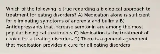 Which of the following is true regarding a biological approach to treatment for eating disorders? A) Medication alone is sufficient for eliminating symptoms of anorexia and bulimia B) Antidepressants that increase serotonin are among the most popular biological treatments C) Medication is the treatment of choice for all eating disorders D) There is a general agreement that medication provides a cure for all eating disorders