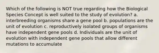 Which of the following is NOT true regarding how the Biological Species Concept is well suited to the study of evolution? a. interbreeding organisms share a gene pool b. populations are the unit of evolution c. reproductively isolated groups of organisms have independent gene pools d. Individuals are the unit of evolution with independent gene pools that allow different mutations to accumulate