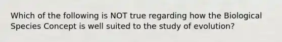 Which of the following is NOT true regarding how the Biological Species Concept is well suited to the study of evolution?