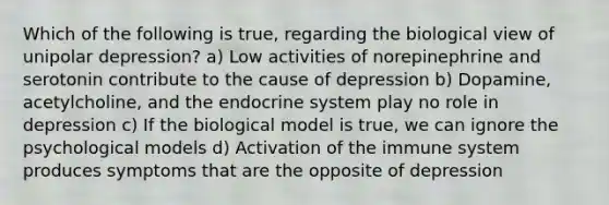 Which of the following is true, regarding the biological view of unipolar depression? a) Low activities of norepinephrine and serotonin contribute to the cause of depression b) Dopamine, acetylcholine, and the endocrine system play no role in depression c) If the biological model is true, we can ignore the psychological models d) Activation of the immune system produces symptoms that are the opposite of depression