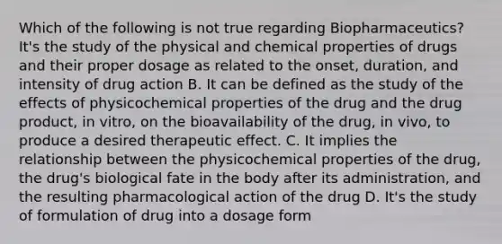 Which of the following is not true regarding Biopharmaceutics? It's the study of the physical and chemical properties of drugs and their proper dosage as related to the onset, duration, and intensity of drug action B. It can be defined as the study of the effects of physicochemical properties of the drug and the drug product, in vitro, on the bioavailability of the drug, in vivo, to produce a desired therapeutic effect. C. It implies the relationship between the physicochemical properties of the drug, the drug's biological fate in the body after its administration, and the resulting pharmacological action of the drug D. It's the study of formulation of drug into a dosage form