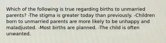 Which of the following is true regarding births to unmarried parents? -The stigma is greater today than previously. -Children born to unmarried parents are more likely to be unhappy and maladjusted. -Most births are planned. -The child is often unwanted.