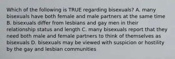 Which of the following is TRUE regarding bisexuals? A. many bisexuals have both female and male partners at the same time B. bisexuals differ from lesbians and gay men in their relationship status and length C. many bisexuals report that they need both male and female partners to think of themselves as bisexuals D. bisexuals may be viewed with suspicion or hostility by the gay and lesbian communities