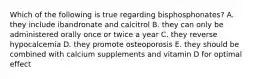 Which of the following is true regarding bisphosphonates? A. they include ibandronate and calcitrol B. they can only be administered orally once or twice a year C. they reverse hypocalcemia D. they promote osteoporosis E. they should be combined with calcium supplements and vitamin D for optimal effect