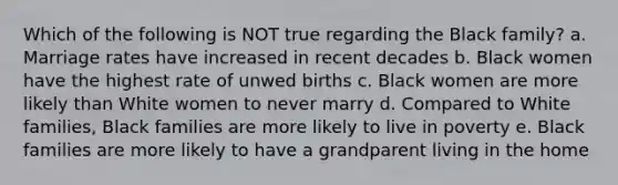 Which of the following is NOT true regarding the Black family? a. Marriage rates have increased in recent decades b. Black women have the highest rate of unwed births c. Black women are more likely than White women to never marry d. Compared to White families, Black families are more likely to live in poverty e. Black families are more likely to have a grandparent living in the home