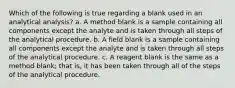 Which of the following is true regarding a blank used in an analytical analysis? a. A method blank is a sample containing all components except the analyte and is taken through all steps of the analytical procedure. b. A field blank is a sample containing all components except the analyte and is taken through all steps of the analytical procedure. c. A reagent blank is the same as a method blank; that is, it has been taken through all of the steps of the analytical procedure.