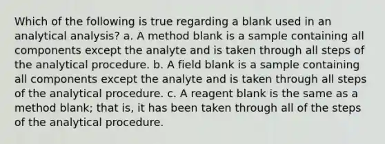 Which of the following is true regarding a blank used in an analytical analysis? a. A method blank is a sample containing all components except the analyte and is taken through all steps of the analytical procedure. b. A field blank is a sample containing all components except the analyte and is taken through all steps of the analytical procedure. c. A reagent blank is the same as a method blank; that is, it has been taken through all of the steps of the analytical procedure.