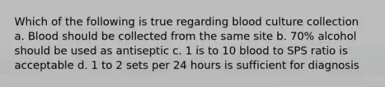 Which of the following is true regarding blood culture collection a. Blood should be collected from the same site b. 70% alcohol should be used as antiseptic c. 1 is to 10 blood to SPS ratio is acceptable d. 1 to 2 sets per 24 hours is sufficient for diagnosis