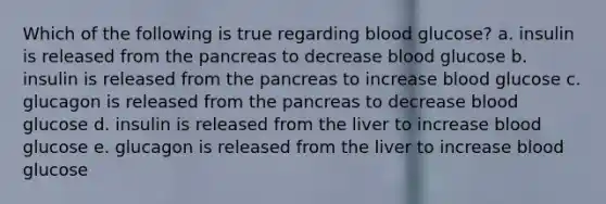 Which of the following is true regarding blood glucose? a. insulin is released from the pancreas to decrease blood glucose b. insulin is released from the pancreas to increase blood glucose c. glucagon is released from the pancreas to decrease blood glucose d. insulin is released from the liver to increase blood glucose e. glucagon is released from the liver to increase blood glucose