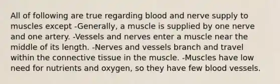 All of following are true regarding blood and nerve supply to muscles except -Generally, a muscle is supplied by one nerve and one artery. -Vessels and nerves enter a muscle near the middle of its length. -Nerves and vessels branch and travel within the connective tissue in the muscle. -Muscles have low need for nutrients and oxygen, so they have few blood vessels.