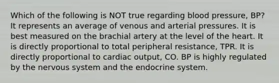 Which of the following is NOT true regarding blood pressure, BP? It represents an average of venous and arterial pressures. It is best measured on the brachial artery at the level of the heart. It is directly proportional to total peripheral resistance, TPR. It is directly proportional to cardiac output, CO. BP is highly regulated by the nervous system and the endocrine system.