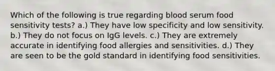 Which of the following is true regarding blood serum food sensitivity tests? a.) They have low specificity and low sensitivity. b.) They do not focus on IgG levels. c.) They are extremely accurate in identifying food allergies and sensitivities. d.) They are seen to be the gold standard in identifying food sensitivities.