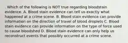 . Which of the following is NOT true regarding bloodstain evidence. A. Blood stain evidence can tell us exactly what happened at a crime scene. B. Blood stain evidence can provide information on the direction of travel of blood droplets C. Blood stain evidence can provide information on the type of force used to cause bloodshed D. Blood stain evidence can only help us reconstruct events that possibly occurred at a crime scene.