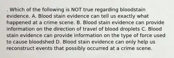 . Which of the following is NOT true regarding bloodstain evidence. A. Blood stain evidence can tell us exactly what happened at a crime scene. B. Blood stain evidence can provide information on the direction of travel of blood droplets C. Blood stain evidence can provide information on the type of force used to cause bloodshed D. Blood stain evidence can only help us reconstruct events that possibly occurred at a crime scene.