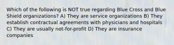 Which of the following is NOT true regarding Blue Cross and Blue Shield organizations? A) They are service organizations B) They establish contractual agreements with physicians and hospitals C) They are usually not-for-profit D) They are insurance companies