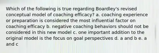 Which of the following is true regarding Boardley's revised conceptual model of coaching efficacy? a. coaching experience or preparation is considered the most influential factor on coaching efficacy b. negative coaching behaviors should not be considered in this new model c. one important addition to the original model is the focus on goal perspectives d. a and b e. a and c