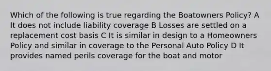 Which of the following is true regarding the Boatowners Policy? A It does not include liability coverage B Losses are settled on a replacement cost basis C It is similar in design to a Homeowners Policy and similar in coverage to the Personal Auto Policy D It provides named perils coverage for the boat and motor