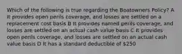 Which of the following is true regarding the Boatowners Policy? A It provides open perils coverage, and losses are settled on a replacement cost basis B It provides named perils coverage, and losses are settled on an actual cash value basis C It provides open perils coverage, and losses are settled on an actual cash value basis D It has a standard deductible of 250