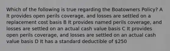 Which of the following is true regarding the Boatowners Policy? A It provides open perils coverage, and losses are settled on a replacement cost basis B It provides named perils coverage, and losses are settled on an actual cash value basis C It provides open perils coverage, and losses are settled on an actual cash value basis D It has a standard deductible of 250