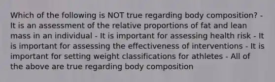 Which of the following is NOT true regarding body composition? - It is an assessment of the relative proportions of fat and lean mass in an individual - It is important for assessing health risk - It is important for assessing the effectiveness of interventions - It is important for setting weight classifications for athletes - All of the above are true regarding body composition