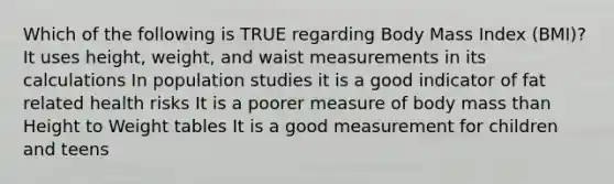 Which of the following is TRUE regarding Body Mass Index (BMI)? It uses height, weight, and waist measurements in its calculations In population studies it is a good indicator of fat related health risks It is a poorer measure of body mass than Height to Weight tables It is a good measurement for children and teens