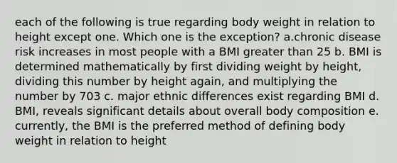 each of the following is true regarding body weight in relation to height except one. Which one is the exception? a.chronic disease risk increases in most people with a BMI greater than 25 b. BMI is determined mathematically by first dividing weight by height, dividing this number by height again, and multiplying the number by 703 c. major ethnic differences exist regarding BMI d. BMI, reveals significant details about overall body composition e. currently, the BMI is the preferred method of defining body weight in relation to height