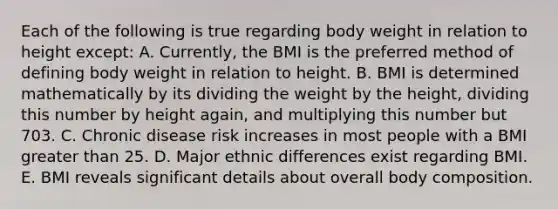 Each of the following is true regarding body weight in relation to height except: A. Currently, the BMI is the preferred method of defining body weight in relation to height. B. BMI is determined mathematically by its dividing the weight by the height, dividing this number by height again, and multiplying this number but 703. C. Chronic disease risk increases in most people with a BMI greater than 25. D. Major ethnic differences exist regarding BMI. E. BMI reveals significant details about overall body composition.