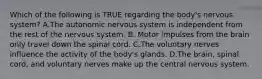 Which of the following is TRUE regarding the​ body's nervous​ system? A.The autonomic nervous system is independent from the rest of the nervous system. B. Motor impulses from the brain only travel down the spinal cord. C.The voluntary nerves influence the activity of the​ body's glands. D.The​ brain, spinal​ cord, and voluntary nerves make up the central nervous system.