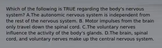 Which of the following is TRUE regarding the​ body's nervous​ system? A.The autonomic nervous system is independent from the rest of the nervous system. B. Motor impulses from the brain only travel down the spinal cord. C.The voluntary nerves influence the activity of the​ body's glands. D.The​ brain, spinal​ cord, and voluntary nerves make up the central nervous system.