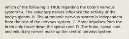 Which of the following is TRUE regarding the​ body's nervous​ system? A. The voluntary nerves influence the activity of the​ body's glands. B. The autonomic nervous system is independent from the rest of the nervous system. C. Motor impulses from the brain only travel down the spinal cord. D. The​ brain, spinal​ cord, and voluntary nerves make up the central nervous system.