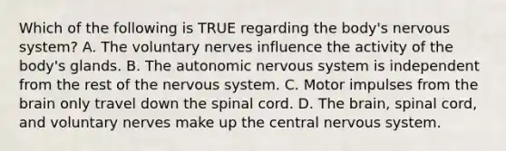 Which of the following is TRUE regarding the​ body's nervous​ system? A. The voluntary nerves influence the activity of the​ body's glands. B. The autonomic nervous system is independent from the rest of the nervous system. C. Motor impulses from the brain only travel down the spinal cord. D. The​ brain, spinal​ cord, and voluntary nerves make up the central nervous system.