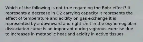 Which of the following is not true regarding the Bohr effect? It represents a decrease in O2 carrying capacity It represents the effect of temperature and acidity on gas exchange it is represented by a downward and right shift in the oxyhemoglobin dissociation curve is an important during vigorous exercise due to increases in metabolic heat and acidity in active tissues