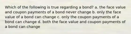 Which of the following is true regarding a bond? a. the face value and coupon payments of a bond never change b. only the face value of a bond can change c. only the coupon payments of a bond can change d. both the face value and coupon payments of a bond can change